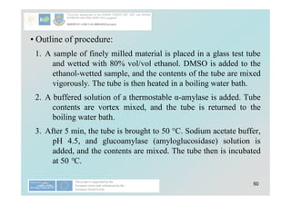 50
• Outline of procedure:
1. A sample of finely milled material is placed in a glass test tube
and wetted with 80% vol/vol ethanol. DMSO is added to the
ethanol-wetted sample, and the contents of the tube are mixed
vigorously. The tube is then heated in a boiling water bath.
2. A buffered solution of a thermostable α-amylase is added. Tube
contents are vortex mixed, and the tube is returned to the
boiling water bath.
3. After 5 min, the tube is brought to 50 °C. Sodium acetate buffer,
pH 4.5, and glucoamylase (amyloglucosidase) solution is
added, and the contents are mixed. The tube then is incubated
at 50 °C.
 