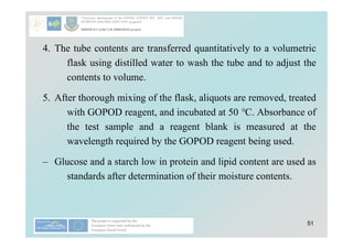 51
4. The tube contents are transferred quantitatively to a volumetric
flask using distilled water to wash the tube and to adjust the
contents to volume.
5. After thorough mixing of the flask, aliquots are removed, treated
with GOPOD reagent, and incubated at 50 °C. Absorbance of
the test sample and a reagent blank is measured at the
wavelength required by the GOPOD reagent being used.
– Glucose and a starch low in protein and lipid content are used as
standards after determination of their moisture contents.
 