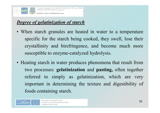 52
Degree of gelatinization of starch
• When starch granules are heated in water to a temperature
specific for the starch being cooked, they swell, lose their
crystallinity and birefringence, and become much more
susceptible to enzyme-catalyzed hydrolysis.
• Heating starch in water produces phenomena that result from
two processes: gelatinization and pasting, often together
referred to simply as gelatinization, which are very
important in determining the texture and digestibility of
foods containing starch.
 