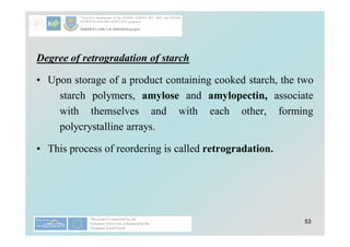 53
Degree of retrogradation of starch
• Upon storage of a product containing cooked starch, the two
starch polymers, amylose and amylopectin, associate
with themselves and with each other, forming
polycrystalline arrays.
• This process of reordering is called retrogradation.
 