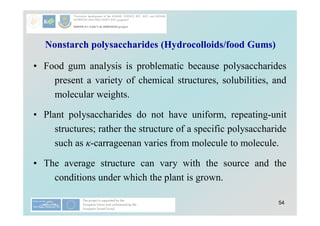 54
Nonstarch polysaccharides (Hydrocolloids/food Gums)
• Food gum analysis is problematic because polysaccharides
present a variety of chemical structures, solubilities, and
molecular weights.
• Plant polysaccharides do not have uniform, repeating-unit
structures; rather the structure of a specific polysaccharide
such as κ-carrageenan varies from molecule to molecule.
• The average structure can vary with the source and the
conditions under which the plant is grown.
 