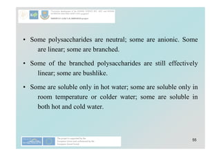 55
• Some polysaccharides are neutral; some are anionic. Some
are linear; some are branched.
• Some of the branched polysaccharides are still effectively
linear; some are bushlike.
• Some are soluble only in hot water; some are soluble only in
room temperature or colder water; some are soluble in
both hot and cold water.
 