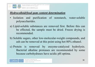 56
Hydrocolloid/food gum content determination
• Isolation and purification of nonstarch, water-soluble
polysaccharides.
a) Lipid-soluble substances are removed first. Before this can
be effected, the sample must be dried. Freeze drying is
recommended.
b) Soluble sugars, other low-molecular-weight compounds, and
ash can be removed at this point using hot 80% ethanol.
c) Protein is removed by enzyme-catalyzed hydrolysis.
Bacterial alkaline proteases are recommended by some
because carbohydrases have acidic pH optima.
 