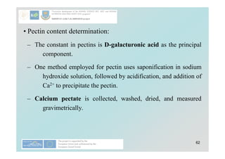 62
• Pectin content determination:
– The constant in pectins is D-galacturonic acid as the principal
component.
– One method employed for pectin uses saponification in sodium
hydroxide solution, followed by acidification, and addition of
Ca2+ to precipitate the pectin.
– Calcium pectate is collected, washed, dried, and measured
gravimetrically.
 