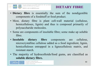 63
DIETARY FIBRE
• Dietary fibre is essentially the sum of the nondigestible
components of a foodstuff or food product.
• Most, dietary fibre is plant cell-wall material (cellulose,
hemicelluloses, lignin) and thus is composed primarily of
polysaccharide molecules.
• Some are components of insoluble fibre; some make up soluble
fibre.
• Insoluble dietary fibre components are cellulose,
microcrystalline cellulose added as a food ingredient, lignin,
hemicelluloses entrapped in a lignocellulosic matrix, and
resistant starch.
• The majority of hydrocolloids/food gums, are classified as
soluble dietary fibre.
 