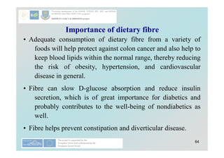 64
Importance of dietary fibre
• Adequate consumption of dietary fibre from a variety of
foods will help protect against colon cancer and also help to
keep blood lipids within the normal range, thereby reducing
the risk of obesity, hypertension, and cardiovascular
disease in general.
• Fibre can slow D-glucose absorption and reduce insulin
secretion, which is of great importance for diabetics and
probably contributes to the well-being of nondiabetics as
well.
• Fibre helps prevent constipation and diverticular disease.
 