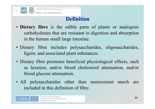 65
Definition
• Dietary fibre is the edible parts of plants or analogous
carbohydrates that are resistant to digestion and absorption
in the human small large intestine.
• Dietary fibre includes polysaccharides, oligosaccharides,
lignin, and associated plant substances.
• Dietary fibre promotes beneficial physiological effects, such
as laxation, and/or blood cholesterol attenuation, and/or
blood glucose attenuation.
• All polysaccharides other than nonresistant starch are
included in this definition of fibre.
 