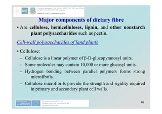 66
Major components of dietary fibre
• Are cellulose, hemicelluloses, lignin, and other nonstarch
plant polysaccharides such as pectin.
Cell-wall polysaccharides of land plants
• Cellulose:
– Cellulose is a linear polymer of β-D-glucopyranosyl units.
– Some molecules may contain 10,000 or more glucosyl units.
– Hydrogen bonding between parallel polymers forms strong
microfibrils.
– Cellulose microfibrils provide the strength and rigidity required
in primary and secondary plant cell walls.
 