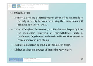 67
• Hemicelluloses:
– Hemicelluloses are a heterogeneous group of polysaccharides,
the only similarity between them being their association with
cellulose in plant cell walls.
– Units of D-xylose, D-mannose, and D-galactose frequently form
the main-chain structures of hemicelluloses; units of
Larabinose, D-galactose, and uronic acids are often present as
branch units or in side chains.
– Hemicelluloses may be soluble or insoluble in water.
– Molecular sizes and degrees of branching vary widely.
 
