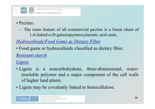 68
• Pectins:
– The main feature of all commercial pectins is a linear chain of
1,4-linked α-D-galactopyranosyluronic acid units.
Hydrocolloids/Food Gums as Dietary Fibre
• Food gums or hydrocolloids classified as dietary fibre.
Resistant starch
Lignin
• Lignin is a noncarbohydrate, three-dimensional, water-
insoluble polymer and a major component of the cell walls
of higher land plants.
• Lignin may be covalently linked to hemicellulose.
 