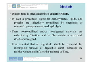 69
Methods
• Dietary fibre is often determined gravimetrically.
• In such a procedure, digestible carbohydrates, lipids, and
proteins are selectively solubilized by chemicals or
removed by enzyme-catalyzed hydrolysis.
• Then, nonsolubilized and/or nondigested materials are
collected by filtration, and the fibre residue is recovered,
dried, and weighed.
• It is essential that all digestible starch be removed, for
incomplete removal of digestible starch increases the
residue weight and inflates the estimate of fibre.
 