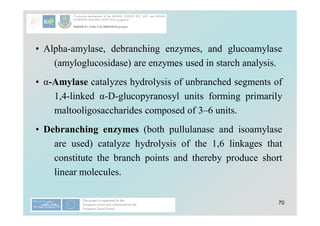 70
• Alpha-amylase, debranching enzymes, and glucoamylase
(amyloglucosidase) are enzymes used in starch analysis.
• α-Amylase catalyzes hydrolysis of unbranched segments of
1,4-linked α-D-glucopyranosyl units forming primarily
maltooligosaccharides composed of 3–6 units.
• Debranching enzymes (both pullulanase and isoamylase
are used) catalyze hydrolysis of the 1,6 linkages that
constitute the branch points and thereby produce short
linear molecules.
 
