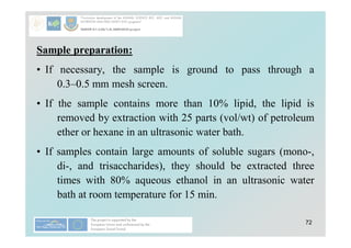 72
Sample preparation:
• If necessary, the sample is ground to pass through a
0.3–0.5 mm mesh screen.
• If the sample contains more than 10% lipid, the lipid is
removed by extraction with 25 parts (vol/wt) of petroleum
ether or hexane in an ultrasonic water bath.
• If samples contain large amounts of soluble sugars (mono-,
di-, and trisaccharides), they should be extracted three
times with 80% aqueous ethanol in an ultrasonic water
bath at room temperature for 15 min.
 