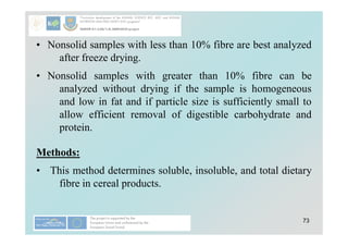 73
• Nonsolid samples with less than 10% fibre are best analyzed
after freeze drying.
• Nonsolid samples with greater than 10% fibre can be
analyzed without drying if the sample is homogeneous
and low in fat and if particle size is sufficiently small to
allow efficient removal of digestible carbohydrate and
protein.
Methods:
• This method determines soluble, insoluble, and total dietary
fibre in cereal products.
 
