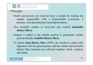 75
• Principle:
– Starch and protein are removed from a sample by treating the
sample sequentially with a thermostable α-amylase, a
protease, and glucoamylase (amyloglucosidase).
– The insoluble residue is recovered and washed (insoluble
dietary fibre).
– Ethanol is added to the soluble portion to precipitate soluble
polysaccharides (soluble dietary fibre).
– To obtain total dietary fibre (TDF), the alcohol is added after
digestion with the glucoamylase, and the soluble and insoluble
dietary fibre fractions are collected together, dried, weighed,
and ashed.
 