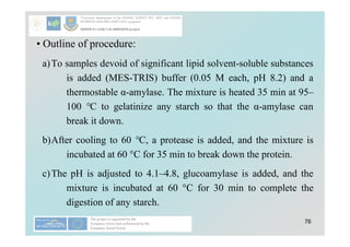 76
• Outline of procedure:
a)To samples devoid of significant lipid solvent-soluble substances
is added (MES-TRIS) buffer (0.05 M each, pH 8.2) and a
thermostable α-amylase. The mixture is heated 35 min at 95–
100 °C to gelatinize any starch so that the α-amylase can
break it down.
b)After cooling to 60 °C, a protease is added, and the mixture is
incubated at 60 °C for 35 min to break down the protein.
c)The pH is adjusted to 4.1–4.8, glucoamylase is added, and the
mixture is incubated at 60 °C for 30 min to complete the
digestion of any starch.
 