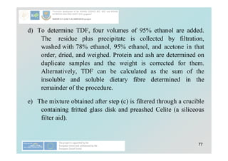 77
d) To determine TDF, four volumes of 95% ethanol are added.
The residue plus precipitate is collected by filtration,
washed with 78% ethanol, 95% ethanol, and acetone in that
order, dried, and weighed. Protein and ash are determined on
duplicate samples and the weight is corrected for them.
Alternatively, TDF can be calculated as the sum of the
insoluble and soluble dietary fibre determined in the
remainder of the procedure.
e) The mixture obtained after step (c) is filtered through a crucible
containing fritted glass disk and preashed Celite (a siliceous
filter aid).
 