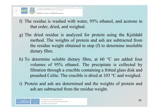 78
f) The residue is washed with water, 95% ethanol, and acetone in
that order, dried, and weighed.
g) The dried residue is analyzed for protein using the Kjeldahl
method. The weights of protein and ash are subtracted from
the residue weight obtained in step (f) to determine insoluble
dietary fibre.
h) To determine soluble dietary fibre, at 60 °C are added four
volumes of 95% ethanol. The precipitate is collected by
filtration through a crucible containing a fritted glass disk and
preashed Celite. The crucible is dried at 103 °C and weighed.
i) Protein and ash are determined and the weights of protein and
ash are subtracted from the residue weight.
 