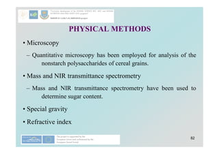 82
PHYSICAL METHODS
• Microscopy
– Quantitative microscopy has been employed for analysis of the
nonstarch polysaccharides of cereal grains.
• Mass and NIR transmittance spectrometry
– Mass and NIR transmittance spectrometry have been used to
determine sugar content.
• Special gravity
• Refractive index
 