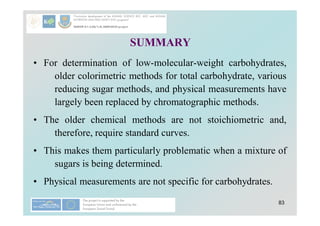 83
SUMMARY
• For determination of low-molecular-weight carbohydrates,
older colorimetric methods for total carbohydrate, various
reducing sugar methods, and physical measurements have
largely been replaced by chromatographic methods.
• The older chemical methods are not stoichiometric and,
therefore, require standard curves.
• This makes them particularly problematic when a mixture of
sugars is being determined.
• Physical measurements are not specific for carbohydrates.
 