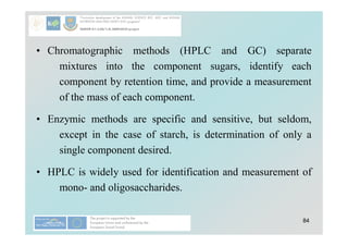 84
• Chromatographic methods (HPLC and GC) separate
mixtures into the component sugars, identify each
component by retention time, and provide a measurement
of the mass of each component.
• Enzymic methods are specific and sensitive, but seldom,
except in the case of starch, is determination of only a
single component desired.
• HPLC is widely used for identification and measurement of
mono- and oligosaccharides.
 