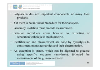 85
• Polysaccharides are important components of many food
products.
• Yet there is no universal procedure for their analysis.
• Generally, isolation must precede measurement.
• Isolation introduces errors because no extraction or
separation technique is stochiometric.
• Identification and measurement are done by hydrolysis to
constituent monosaccharides and their determination.
• An exception is starch, which can be digested to glucose
using specific enzymes (amylases), followed by
measurement of the glucose released.
 