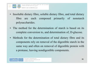 86
• Insoluble dietary fibre, soluble dietary fibre, and total dietary
fibre are each composed primarily of nonstarch
polysaccharides.
• The method for the determination of starch is based on its
complete conversion to, and determination of, D-glucose.
• Methods for the determination of total dietary fibre and its
components rely on removal of the digestible starch in the
same way and often on removal of digestible protein with
a protease, leaving nondigestible components.
 