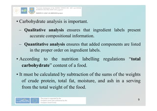 9
• Carbohydrate analysis is important.
– Qualitative analysis ensures that ingredient labels present
accurate compositional information.
– Quantitative analysis ensures that added components are listed
in the proper order on ingredient labels.
• According to the nutrition labelling regulations “total
carbohydrate” content of a food.
• It must be calculated by subtraction of the sums of the weights
of crude protein, total fat, moisture, and ash in a serving
from the total weight of the food.
 