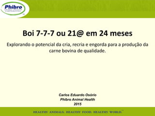 Boi 7-7-7 ou 21@ em 24 meses
Explorando o potencial da cria, recria e engorda para a produção da
carne bovina de qualidade.
Carlos Eduardo Osório
Phibro Animal Health
2015
 
