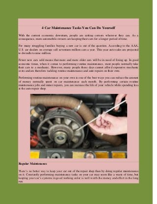4 Car Maintenance Tasks You Can Do Yourself
With the current economic downturn, people are cutting corners wherever they can. As a
consequence, more automobile owners are keeping their cars for a longer period of time.
For many struggling families buying a new car is out of the question. According to the AAA,
U.S. car dealers on average sell seventeen million cars a year. This year auto sales are projected
to dwindle to nine million.
Fewer new cars sold means that more and more older cars will be in need of fixing up. In good
economic times, when it comes to performing routine maintenance, most people normally take
their cars to a mechanic. However, many people these days cannot afford expensive mechanic
costs and are therefore tackling routine maintenance and auto repairs on their own.
Performing routine maintenance on your own is one of the best ways you can reduce the amount
of money normally spent on car maintenance each month. By performing certain routine
maintenance jobs and minor repairs, you can increase the life of your vehicle while spending less
at the auto repair shop.
Regular Maintenance
There’s no better way to keep your car out of the repair shop than by doing regular maintenance
on it. Constantly performing maintenance tasks on your car may seem like a waste of time, but
keeping your car’s systems in good working order is well worth the money and effort in the long
run.
 