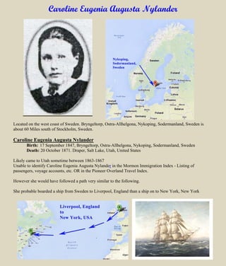 Caroline Eugenia Augusta Nylander
Located on the west coast of Sweden. Bryngeltorp, Ostra-Allhelgona, Nykoping, Sodermanland, Sweden is
about 60 Miles south of Stockholm, Sweden.
Caroline Eugenia Augusta Nylander
Birth: 17 September 1847, Bryngeltorp, Ostra-Allhelgona, Nykoping, Sodermanland, Sweden
Death: 20 October 1871. Draper, Salt Lake, Utah, United States
Likely came to Utah sometime between 1863-1867
Unable to identify Caroline Eugenia Augusta Nylander in the Mormon Immigration Index - Listing of
passengers, voyage accounts, etc. OR in the Pioneer Overland Travel Index.
However she would have followed a path very similar to the following.
She probable boarded a ship from Sweden to Liverpool, England than a ship on to New York, New York
 