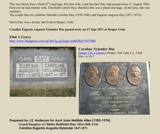 This was Henry Day’s third (3rd
) marriage. His first wife, Leah Rawlins Day, had passed away 31 August 1866.
However he had another wife, Elizabeth Cottrell Day, therefore this was a plural marriage. At the time, this was
common.
The couple had two children: Matilda Caroline Day (1870-1946) and Eugenia Augusta Day (1871-1872)..
Henry Day was a farmer and lived in Draper, Utah.
Caroline Eugenia Augusta Nylander Day passed away on 17 Sept 1871 at Draper Utah.
Find A Grave
http://www.findagrave.com/cgi-bin/fg.cgi?page=gr&GRid=9537880
Carolina Nylander Day
Draper City Cemetery Draper, Salt Lake Co., Utah
Plot: A-39-7
Prepared by J.E. Anderson for Aunt Jane Matilda Allen (1903-1974)
Grand Daughter of: Henry Eastman Day 1824-1898 AND
Caroline Eugenia Augusta Nylander 1847-1871
 