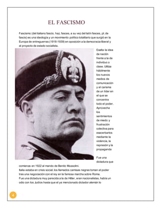 4 
EL FASCISMO 
Fascismo (del italiano fascio, haz, fasces, a su vez del latín fasces, pl. de 
fascis) es una ideología y un movimiento político totalitario que surgió en la 
Europa de entreguerras (1918-1939) en oposición a la democracia liberal y 
al proyecto de estado socialista. 
Exalta la idea 
de nación 
frente a la de 
individuo o 
clase. Utiliza 
hábilmente 
los nuevos 
medios de 
comunicación 
y el carisma 
de un líder en 
el que se 
concentra 
todo el poder. 
Aprovecha 
los 
sentimientos 
de miedo y 
frustración 
colectiva para 
exacerbarlos 
mediante la 
violencia, la 
represión y la 
propaganda 
Fue una 
dictadura que 
comienza en 1922 al mando de Benito Mussolini. 
Italia estaba en crisis social, los llamados camisas negras toman el poder 
tras una negociación con el rey en la famosa marcha sobre Roma. 
Fue una dictadura muy parecida a la de Hitler, eran nacionalistas, había un 
odio con los Judíos hasta que el ya mencionado dictador alemán lo 
 