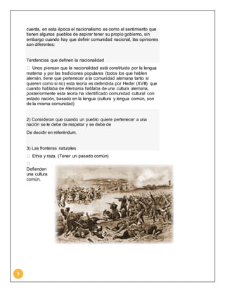9 
cuenta, en esta época el nacionalismo es como el sentimiento que 
tienen algunos pueblos de aspirar tener su propio gobierno, sin 
embargo cuando hay que definir comunidad nacional, las opiniones 
son diferentes: 
Tendencias que definen la nacionalidad 
Unos piensan que la nacionalidad está constituida por la lengua 
materna y por las tradiciones populares (todos los que hablen 
alemán, tiene que pertenecer a la comunidad alemana tanto si 
quieren como si no) esta teoría es defendida por Heder (XVIII) que 
cuando hablaba de Alemania hablaba de una cultura alemana, 
posteriormente esta teoría ha identificado comunidad cultural con 
estado nación, basado en la lengua (cultura y lengua común, son 
de la misma comunidad) 
2) Consideran que cuando un pueblo quiere pertenecer a una 
nación se le debe de respetar y se debe de 
De decidir en referéndum. 
3) Las fronteras naturales 
Etnia y raza. (Tener un pasado común) 
Defienden 
una cultura 
común. 
 
