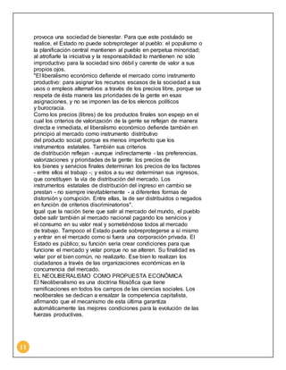 11 
provoca una sociedad de bienestar. Para que este postulado se 
realice, el Estado no puede sobreproteger al pueblo: el populismo o 
la planificación central mantienen al pueblo en perpetua minoridad; 
al atrofiarle la iniciativa y la responsabilidad lo mantienen no sólo 
improductivo para la sociedad sino débil y carente de valor a sus 
propios ojos. 
"El liberalismo económico defiende el mercado como instrumento 
productivo: para asignar los recursos escasos de la sociedad a sus 
usos o empleos alternativos a través de los precios libre, porque se 
respeta de ésta manera las prioridades de la gente en esas 
asignaciones, y no se imponen las de los elencos políticos 
y burocracia. 
Como los precios (libres) de los productos finales son espejo en el 
cual los criterios de valorización de la gente se reflejan de manera 
directa e inmediata, el liberalismo económico defiende también en 
principio al mercado como instrumento distributivo 
del producto social; porque es menos imperfecto que los 
instrumentos estatales. También sus criterios 
de distribución reflejan - aunque indirectamente - las preferencias, 
valorizaciones y prioridades de la gente: los precios de 
los bienes y servicios finales determinan los precios de los factores 
- entre ellos el trabajo -; y estos a su vez determinan sus ingresos, 
que constituyen la vía de distribución del mercado. Los 
instrumentos estatales de distribución del ingreso en cambio se 
prestan - no siempre inevitablemente - a diferentes formas de 
distorsión y corrupción. Entre ellas, la de ser distribuidos o negados 
en función de criterios discriminatorios". 
Igual que la nación tiene que salir al mercado del mundo, el pueblo 
debe salir también al mercado nacional pagando los servicios y 
el consumo en su valor real y sometiéndose todos al mercado 
de trabajo. Tampoco el Estado puede sobreprotegerse a sí mismo 
y entrar en el mercado como si fuera una corporación privada. El 
Estado es público; su función sería crear condiciones para que 
funcione el mercado y velar porque no se alteren. Su finalidad es 
velar por el bien común, no realizarlo. Ese bien lo realizan los 
ciudadanos a través de las organizaciones económicas en la 
concurrencia del mercado. 
EL NEOLIBERALISMO COMO PROPUESTA ECONÓMICA 
El Neoliberalismo es una doctrina filosófica que tiene 
ramificaciones en todos los campos de las ciencias sociales. Los 
neoliberales se dedican a ensalzar la competencia capitalista, 
afirmando que el mecanismo de esta última garantiza 
automáticamente las mejores condiciones para la evolución de las 
fuerzas productivas. 
 