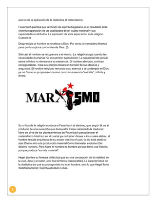 3 
acerca de la aplicación de la dialéctica al materialismo. 
Feuerbach plantea que la noción de espíritu hegeliano es el resultado de la 
violenta separación de las cualidades de un sujeto material y sus 
capacidades o atributos. La expresión de esta separación es la religion. 
Cuando se 
Desprestigia al hombre se enaltece a Dios. Por tanto, la verdadera libertad 
pasa por la ruptura con la idea de Dios. (!) 
Sólo así el hombre se recuperara a sí mismo. La religión surge cuando las 
necesidades humanas no encuentran satisfacción: La capacidad de pensar 
seres infinitos no demuestra su existencia. El hombre alienado, confuso 
consigo mismo, crea sus propios dioses en función de sus deseos y 
angustias. El hombre religioso renuncia a su esencia y la contempla en Dios, 
ya no Como su propia esencia sino como una esencia “extraña”, infinita y 
divina. 
Su crítica de la religión conduce a Feuerbach al ateísmo, que según él, es el 
producto de una evolución que demuestra Haber alcanzado la madurez. 
Marx se sirve de los planteamientos de Feuerbach para plantear el 
materialismo histórico en el cual al ya no Haber dioses a los cuales alabar, el 
hombre resulta arquitecto de su propio destino el cual, ya no está atado al 
azar Divino sino a la producción material Como bienestar evolutivo Del 
destino humano. Para Marx el hombre es hombre porque tiene una historia, 
porque produce “su vida material”. 
Hegel plantea su famosa dialéctica que es una concepción de la realidad en 
la cual, ésta y la razón, son dos términos inseparables. La característica de 
la dialéctica es que su protagonista no es el hombre, sino lo que Hegel llama 
metafísicamente: Espíritu absoluto o idea. 
 