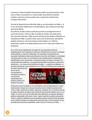 5 
convence e instaura también holocaustos en Italia (se puede apreciar cómo 
eran en Italia en la película "La vida es bella" Se prohíben los demás 
partidos, la prensa y todo el pueblo toma un grado de confianza tras 
conseguir más tierras. 
Durante la Segunda Guerra Mundial, Italia ya se había aliado con Hitler y, al 
no ser tan fuertes militarmente es bombardeada. Aquí comienza el principio 
del final de Benito. 
El pueblo se revela al darse cuenta de que todo lo conseguido se les va 
causa de la guerra. Como ya dije, el pueblo se revela y es puesto preso. 
Aquí termina el fascismo, Italia se pone del lado de los aliados y Mussolini es 
rescatado por Hitler y puesto a salvo, pero como todo termina, para Benito 
también terminaron, fue encontrado el norte de Italia y en 1945 fue 
asesinado y puesto en la plaza pública junto con su mujer para mostrar sus 
cadáveres. 
Es una forma de totalitarismo del siglo XX que pretende la estricta 
reglamentación de la existencia nacional e individual de acuerdo con ideales 
nacionalistas y a menudo militaristas; los intereses contrapuestos se 
resuelven mediante la total subordinación al servicio del Estado y una lealtad 
incondicional a su líder. En contraste con los totalitarismos de izquierdas 
identificados con el comunismo, el fascismo basa sus ideas y formas en el 
conservadurismo extremo. Los regímenes fascistas se parecen a menudo a 
dictaduras —y a veces se transforman en ellas—, a gobiernos militares o a 
tiranías autoritarias, pero el fascismo en sí mismo se distingue de cualquiera 
de estos regímenes por 
ser de forma 
concentrada un 
movimiento político y 
una doctrina 
sustentados por 
partidos políticos al 
margen del poder. 
El fascismo hace hincapié en el nacionalismo, pero su llamamiento ha sido 
internacional. Surgió con fuerza por primera vez en distintos países entre 
1919 y 1945, sobre todo en Italia, Alemania y España. En un sentido estricto, 
la palabra fascismo se aplica para referirse sólo al partido italiano que, en su 
origen, lo acuñó, pero se ha extendido para aplicarse a cualquier ideología 
política comparable. Del mismo modo, Japón soportó durante la década de 
1930 un régimen militarista que presentaba fuertes características fascistas 
en los últimos tiempos ha reaparecido de forma más o menos abierta en las 
actuales democracias occidentales, sobre todo en Francia y en Italia. 
 
