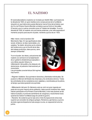 6 
EL NAZISMO 
El nacionalsocialismo (nazismo) es fundado por Adolfo Hitler a principios de 
la década de 1920, en gran medida como consecuencia de la humillante 
situación en que había sido puesta Alemania tras la firma del armisticio que 
dio fin a la Primera Guerra Mundial, armisticio que se firmó en Versalles 
(Francia) y por lo cual es conocido como el Tratado de Versalles. Ya en la 
década de 1930, el nazismo era una fuerza poderosa, y tan sólo esperaba el 
momento propicio para asumir el poder, momento que se dio en 1933. 
Hitler mismo creó la bandera Del 
Movimiento Nazi. El rojo significaba la idea 
social; el blanco, la idea nacionalista; y la 
svástica, "la misión de luchar por la victoria 
del hombre ario y por el triunfo de la idea 
del trabajo productivo, idea que es y sera 
siempre antisemita". 
Ya en el poder, las ideas y actuaciones del 
nazismo se centraron en la implantación 
de un gobierno dictatorial que apoyaba a 
una milicia popular Urbana, la 
militarización del pueblo y los ataques a la 
democracia, el judaísmo internacional y el 
comunismo. 
Las principales características Del regimen 
nazi fueron: 
- Regimen totalitario: Se suprimieron derechos y libertades individuales. Se 
pusieron a Merced del Estado las empresas y los sindicatos obreros. Todas 
las actividades de los ciudadanos eran vigiladas y coordinadas por la policía, 
al tiempo que toda oposición era oprimida. 
- Militarización del país: En Alemania esto se vivió con gran regocijo por 
parte de una gran mayoría de la población, dado que los hombres mas viejos 
habían participado en la Primera Guerra Mundial y a los mas jóvenes se les 
había inculcado un profundo sentimiento de venganza y revanchismo hacia 
quienes los habían humillado luego de perder la guerra. 
- Racismo: Se sostenía que la raza aria o Indo-Europea era la única raza 
superior por proceder de antiguos griegos, Romanos y germanos y que era 
de total urgencia limpiarla de toda sangre no aria, en especial de la de los 
judíos. 
 