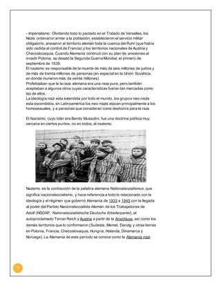 7 
- Imperialismo: Olvidando todo lo pactado en el Tratado de Versalles, los 
Nazis ordenaron armar a la población, establecieron el servicio militar 
obligatorio, anexaron al territorio alemán toda la cuenca del Ruhr (que había 
sido cedida al control de Francia) y los territorios nacionales de Austria y 
Checoslovaquia. Cuando Alemania continuó con su plan de anexiones al 
invadir Polonia, se desató la Segunda Guerra Mundial, el primero de 
septiembre de 1939. 
El nazismo es responsable de la muerte de más de seis millones de judíos y 
de más de treinta millones de personas (en especial en la Unión Soviética, 
en donde murieron más de veinte millones). 
Profetizaban que la la raza alemana era una raza pura, pero también 
aceptaban a algunos otros cuyas características fueran tan marcadas como 
las de ellos. 
La ideología nazi esta extendida por todo el mundo, los grupos neo-nazis 
esta escondidos, en Latinoamérica los neo-nazis atacan principalmente a los 
homosexuales, y a personas que consideran como deshonra para la raza 
El fascismo, cuyo líder era Benito Mussolini, fue una doctrina política muy 
cercana en ciertos puntos, no en todos, al nazismo. 
Nazismo es la contracción de la palabra alemana Nationalsozialismus, que 
significa nacionalsocialismo, y hace referencia a todo lo relacionado con la 
ideología y el régimen que gobernó Alemania de 1933 a 1945 con la llegada 
al poder del Partido Nacionalsocialista Alemán de los Trabajadores de 
Adolf (NSDAP, Nationalsozialistische Deutsche Arbeiterpartei), el 
autoproclamado Tercer Reich y Austria a partir de la Anschluss, así como los 
demás territorios que lo conformaron (Sudeste, Memel, Danzig y otras tierras 
en Polonia, Francia, Checoslovaquia, Hungría, Holanda, Dinamarca y 
Noruega). La Alemania de este período se conoce como la Alemania nazi. 
 