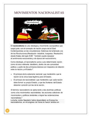 8 
MOVIMIENTOS NACIONALISTAS 
El nacionalismo es una ideología y movimiento sociopolítico que 
surgió junto con el concepto de nación propio de la Edad 
Contemporánea en las circunstancias históricas de la llamada era 
de las Revoluciones (Revolución industrial, burguesa, Revolución) 
desde finales del siglo XVIII.1 También puede designar 
al sentimiento nacionalista y a la época del nacionalismo. 
Como ideología, el nacionalismo pone a una determinada nación 
como el único referente identitario, dentro de una comunidad 
política; y parte de dos principios básicos con respecto a la relación 
entre la nación y el Estado:2 
 El principio de la soberanía nacional: que mantendría que la 
nación es la única base legítima para el Estado. 
 El principio de nacionalidad: que mantendría que cada nación 
debe formar su propio Estado, y que las fronteras del Estado 
deberían coincidir con las de la nación. 
El término nacionalismo se aplica tanto a las doctrinas políticas 
como a los movimientos nacionalistas: las acciones colectivas de 
movimientos y políticos tendentes a lograr las reclamaciones 
nacionalistas.3 
La lucha contra Napoleón había desarrollado en Europa los 
nacionalismos, en el congreso de Viena no fueron tenidos en 
 
