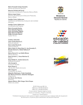 María Fernanda Campo Saavedra
Ministra de Educación Nacional
Mauricio Perfetti del Corral
Viceministro de Educación Preescolar, Básica y Media
Mónica López Castro
Directora de Calidad para la Educación Preescolar,
Básica y Media.
Heublyn Castro Valderrama
Subdirectora de Referentes y Evaluación de la Calidad
Educativa
Heublyn Castro Valderrama
Coordinadora del Proyecto
María Fernanda Dueñas
Yonar Eduardo Figueroa
Omar Hernández Salgado
Edgar Mauricio Martínez
Diego Fernando Pulecio
Equipo Técnico
Créditos editoriales
César Camilo Ramírez S.
Dirección editorial
María Isabel Noreña B.
Gerencia editorial
Mario Cañón G, Liliana Rozo G., Ana Granados P.,
Ricardo Gómez G., Rafael Valbuena P.
Autoría
Marta Osorno R., Luz Stella Alfonso
Edición ejecutiva
Dany Carreño C., Yoana Martínez G.
Edición
Deysi Roldán H., Sandra Zamora G.
Asistentes de edición
Lilia Carvajal A.
Corrección de estilo
Rocío Duque S.
Jefe de arte / Diseño de la serie
Elkin Vargas B.
Coordinación de diseño
Alejandro Bohórquez, Fredy Castañeda,
Flor Marina Primiciero, Sebastián Rodríguez
Diagramación
Luis Durán, Eric Riveros
Ilustración
Alysson Ribeiro, Elkin Vargas, Rocío Duque
Diseño de carátula
© 2012 Ediciones SM, S.A.
ISBN Serie: 978-958-705-587-0
ISBN Libro: 978-958-705-599-3
Primera edición. Depósito legal en trámite
Impreso en Colombia - Printed in Colombia.
Impreso por: Quad/Graphics
Prohibida la reproducción total o parcial, el registro o la transmisión por cualquier medio de recuperación
de información, sin permiso previo del Ministerio de Educación Nacional.
 
