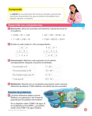 Desarrolla tus competencias
Comprende
21
PROYECTO SÉ, EDICIÓN ESPECIAL © EDICIONES SM
La adición es una operación de números naturales, que permite
solucionar situaciones en las que se realizan actividades como
agregar, agrupar o comparar.
2 Ejercitación. Ubica los sumandos verticalmente. Calcula las sumas en
tu cuaderno:
t 23548  501  1258 t 120  1987  32180  36
t 7  689  6780  34 t 17369  825315  36914
3 Escribe en cada cuadro la cifra correspondiente.
8 3 4 8 9 1
 4 9 1  3 4 7 2
1 4 6 4 4 8 3
4 Comunicación. Relaciona cada expresión con la adición
correspondiente. Después, encuentra el resultado.
5 aumentado en 8 7  52 
10 incrementado en 48 10  48 
23 unidades mayor que 18 5  8 
7 más que 52 23  18 
5 Modelación. Reúnete con un compañero para buscar cuatro maneras
diferentes de obtener 2 346 mediante una adición de tres sumandos.
Solución de problemas
6 ¿Cuántos kilómetros deben recorrer
Esteban y su papá para ir de A hasta D,
pasando por los pueblos intermedios?
7. En un depósito caben 13000 ᐉ de agua. Si
en el depósito ya hay 8500 ᐉ, ¿se podrán
añadir otros 5500 ᐉ de agua? Explica.
 