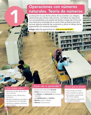 ¿Qué debes saber?
¿Qué vas a aprender? ¿Para qué te sirve?
1
8 PROYECTO SÉ, EDICIÓN ESPECIAL © EDICIONES SM
Operaciones con números
naturales. Teoría de números
La educación es uno de los pilares de la sociedad. Los colegios,
instituciones que ofrecen este servicio, formalizan las relaciones
con sus estudiantes y los padres de familia a través de la ﬁrma de
una matrícula y la entrega de un carné. Esta unidad te permitirá
conocer algunos sistemas de numeración y aﬁnar el trabajo de las
operaciones con números naturales.
Indaga sobre las operaciones en www.e-sm.net/4mt01
t Identiﬁcar el valor de las cifras
en un número.
t Calcular sumas, diferencias y
productos.
t Resolver problemas asociados a
las operaciones con naturales.
t Identiﬁcar múltiplos y divisores
de un número.
t Sistema de numeración decimal
t Orden en los números naturales
t La adición y la sustracción de números
naturales
t La multiplicación y la división
t Mínimo común múltiplo
t Máximo común divisor
t Para manejar tu dinero.
t Para controlar tus gastos.
t Para realizar operaciones
de manera rápida.
t Para organizar colecciones
o grupos de objetos.
1
 