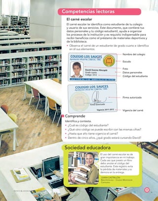 Sociedad educadora
COLEGIO LOS SAUCES
David Osorno Hincapié
Grado cuarto
Código: 3312
Vigencia 2011-2012
Aprobación oficial No. 2368 Dic. 1995
CALLE 57SUR NO. 13-68 - BARRIO VILLAS DEL RECREO
Firma autorizada
COLEGIO LOS SAUCES
Aprobación oficial No. 2368 Dic. 1995
C
O
L
EGIO LOS SAU
C
E
S
1995
C
O
L
E
GIO LOS SAU
C
E
S
199
9
9 5
9
9
Competencias lectoras
JUANA CASTRILLÓN
BIBLIOTECÓLOGA - COLEGIO MONTESSORI
CARTAGENA
9
PROYECTO SÉ, EDICIÓN ESPECIAL © EDICIONES SM
El uso del carné escolar es de
gran importancia en mi trabajo.
Cada vez que presto un libro
debo anotar el código del
estudiante. Este registro evita
la pérdida de materiales y su
demora en la entrega.
El carné escolar
El carné escolar te identiﬁca como estudiante de tu colegio
y usuario de sus servicios. Este documento, que contiene tus
datos personales y tu código estudiantil, ayuda a organizar
los procesos de la institución y es requisito indispensable para
recibir beneﬁcios como el préstamo de materiales deportivos y
de la biblioteca.
t Observa el carné de un estudiante de grado cuarto e identiﬁca
en él sus elementos.
Nombre del colegio
Escudo
Foto
Datos personales
Código del estudiante
Firma autorizada
Vigencia del carné
Comprende
Identiﬁca y contesta.
t ¿Cuál es código del estudiante?
t ¿Qué otro código se puede escribir con las mismas cifras?
t ¿Hasta que año tiene vigencia el carné?
t Dentro de cinco años, ¿qué grado estará cursando David?
 