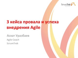 3	
  кейса	
  провала	
  и	
  успеха	
  
внедрения	
  Agile	
  
Асхат	
  Уразбаев	
  
Agile	
  Coach	
  
ScrumTrek	
  
 
