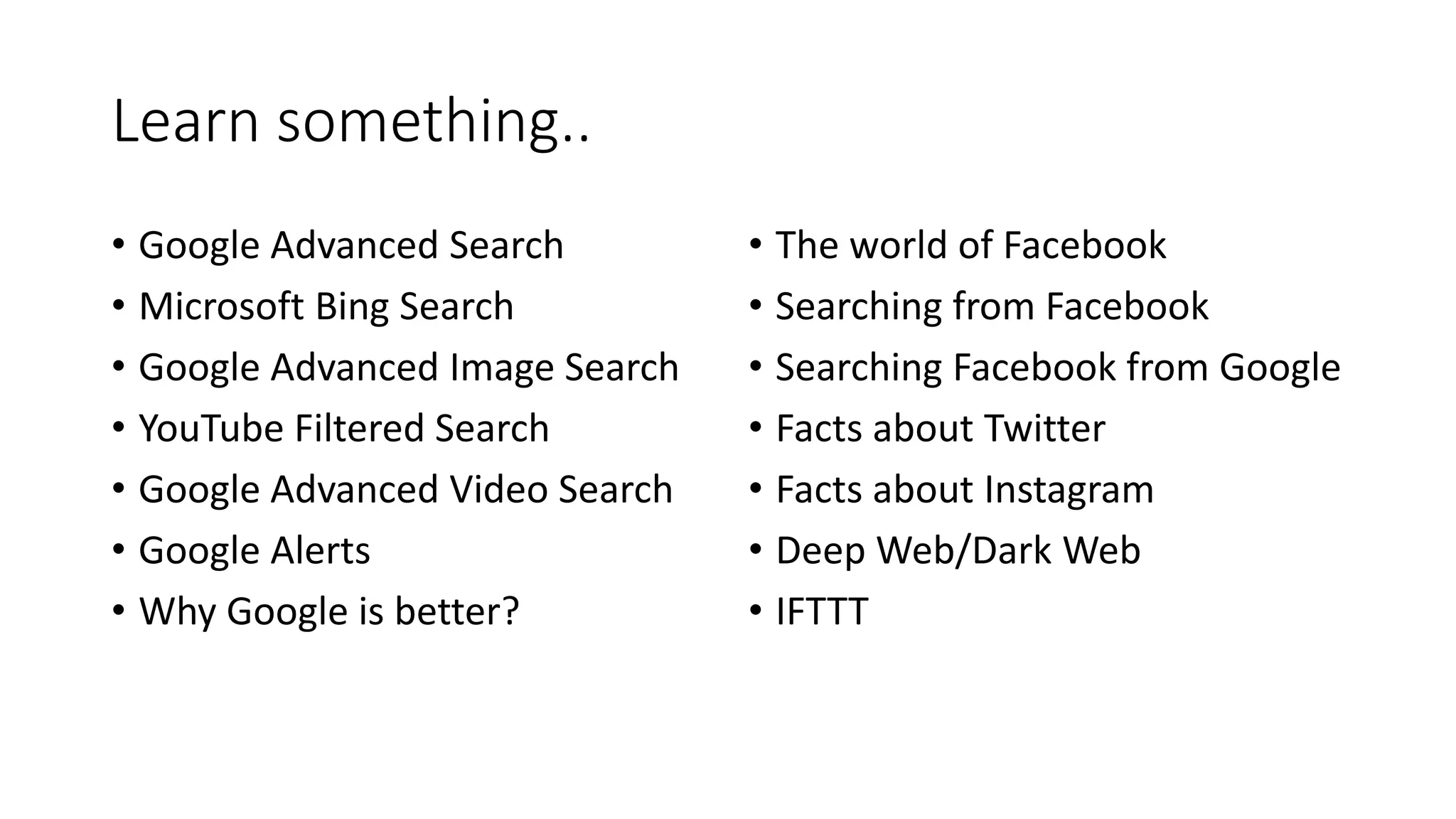 Learn something..
• Google Advanced Search
• Microsoft Bing Search
• Google Advanced Image Search
• YouTube Filtered Search
• Google Advanced Video Search
• Google Alerts
• Why Google is better?
• The world of Facebook
• Searching from Facebook
• Searching Facebook from Google
• Facts about Twitter
• Facts about Instagram
• Deep Web/Dark Web
• IFTTT
 