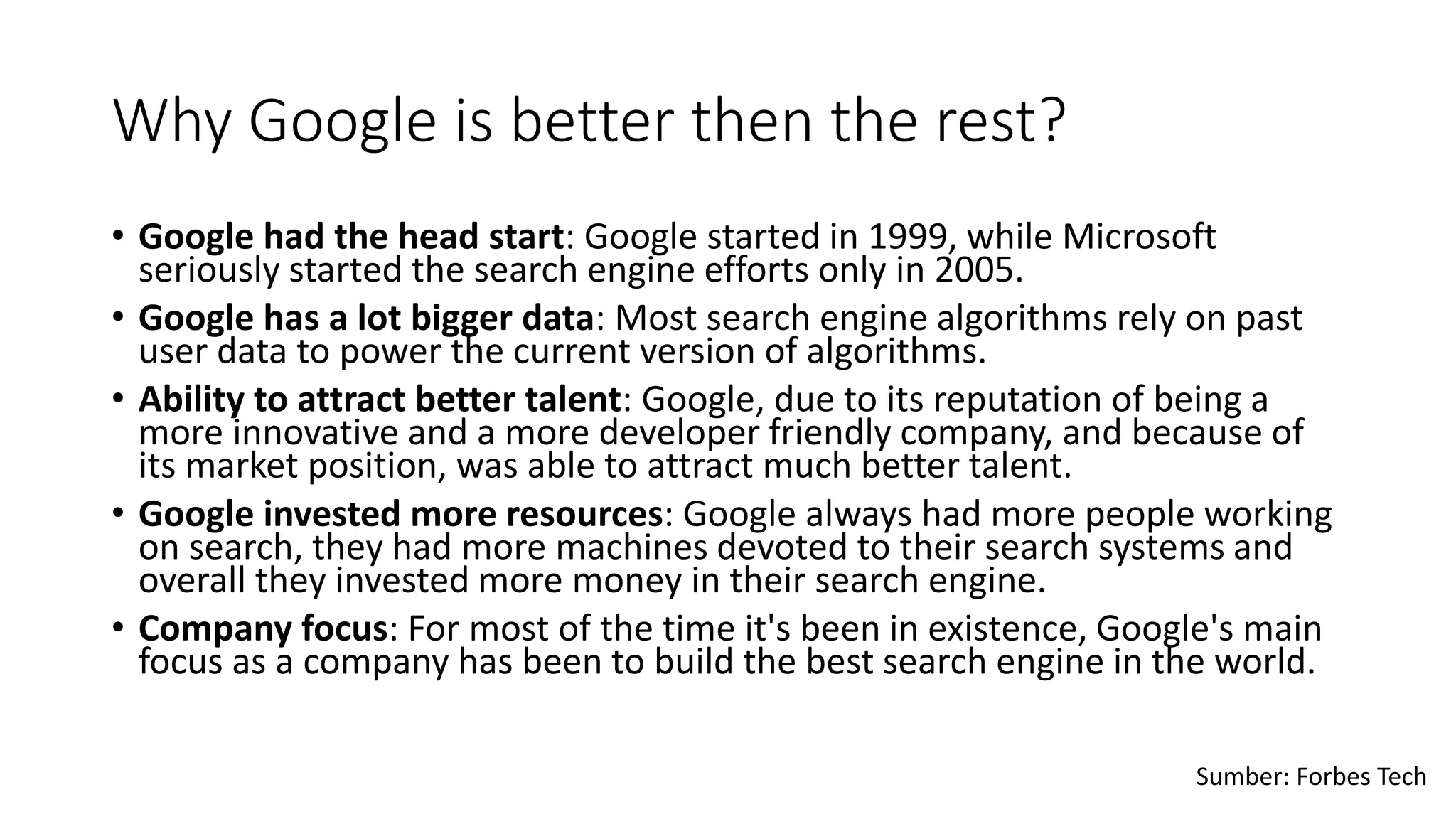 Why Google is better then the rest?
• Google had the head start: Google started in 1999, while Microsoft
seriously started the search engine efforts only in 2005.
• Google has a lot bigger data: Most search engine algorithms rely on past
user data to power the current version of algorithms.
• Ability to attract better talent: Google, due to its reputation of being a
more innovative and a more developer friendly company, and because of
its market position, was able to attract much better talent.
• Google invested more resources: Google always had more people working
on search, they had more machines devoted to their search systems and
overall they invested more money in their search engine.
• Company focus: For most of the time it's been in existence, Google's main
focus as a company has been to build the best search engine in the world.
Sumber: Forbes Tech
 