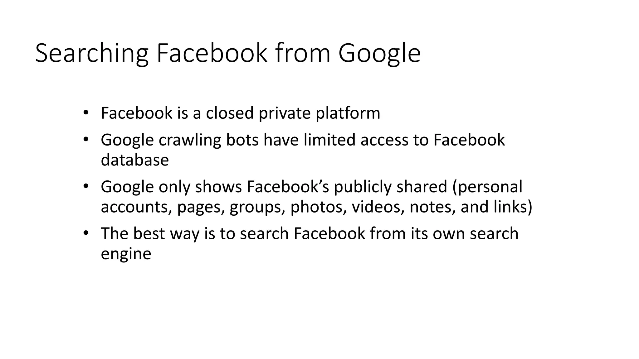 Searching Facebook from Google
• Facebook is a closed private platform
• Google crawling bots have limited access to Facebook
database
• Google only shows Facebook’s publicly shared (personal
accounts, pages, groups, photos, videos, notes, and links)
• The best way is to search Facebook from its own search
engine
 