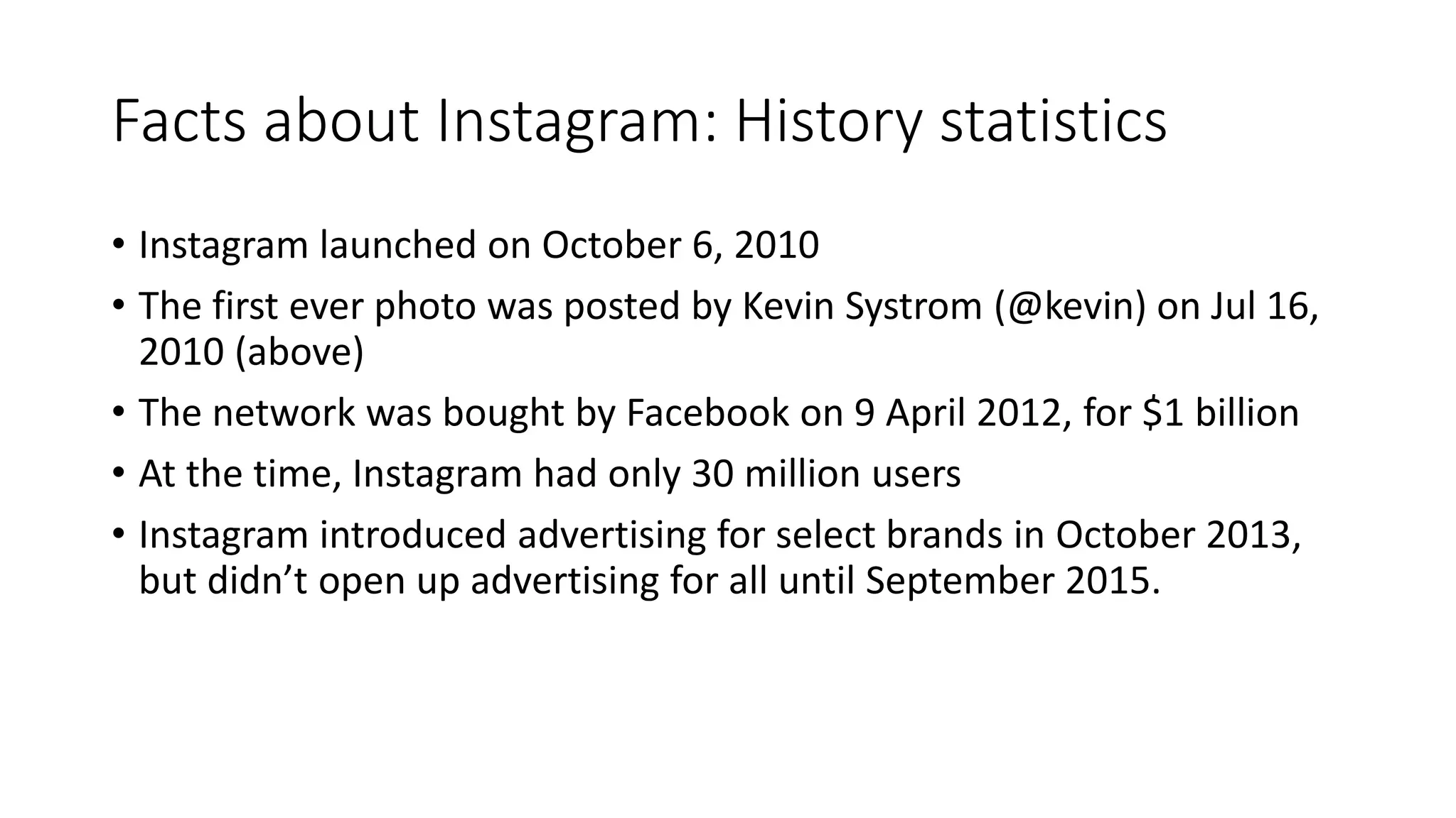 Facts about Instagram: History statistics
• Instagram launched on October 6, 2010
• The first ever photo was posted by Kevin Systrom (@kevin) on Jul 16,
2010 (above)
• The network was bought by Facebook on 9 April 2012, for $1 billion
• At the time, Instagram had only 30 million users
• Instagram introduced advertising for select brands in October 2013,
but didn’t open up advertising for all until September 2015.
 