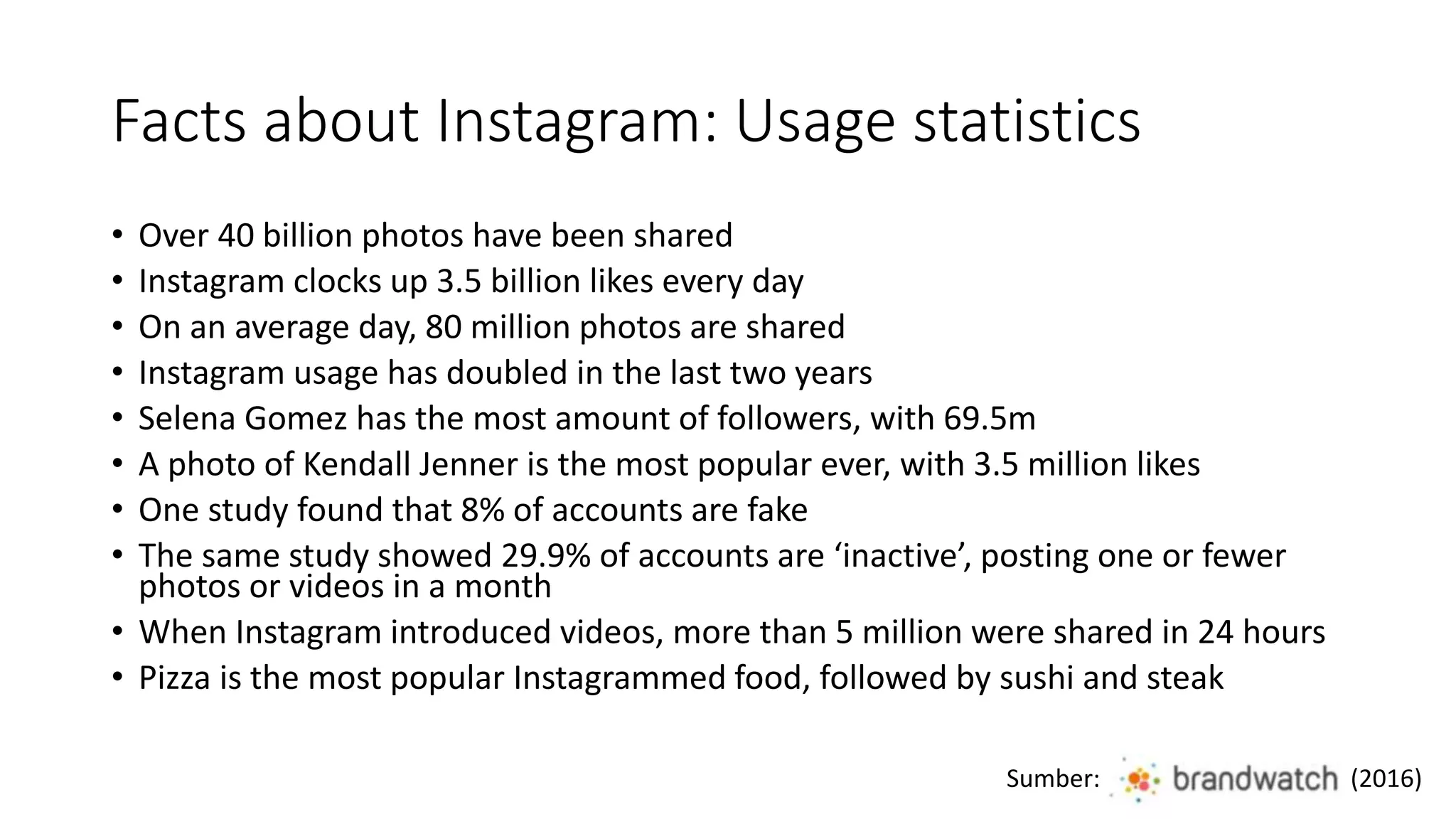Facts about Instagram: Usage statistics
• Over 40 billion photos have been shared
• Instagram clocks up 3.5 billion likes every day
• On an average day, 80 million photos are shared
• Instagram usage has doubled in the last two years
• Selena Gomez has the most amount of followers, with 69.5m
• A photo of Kendall Jenner is the most popular ever, with 3.5 million likes
• One study found that 8% of accounts are fake
• The same study showed 29.9% of accounts are ‘inactive’, posting one or fewer
photos or videos in a month
• When Instagram introduced videos, more than 5 million were shared in 24 hours
• Pizza is the most popular Instagrammed food, followed by sushi and steak
Sumber: (2016)
 